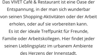 Das VIVET Café & Restaurant ist eine Oase der Entspannung, in der man sich wunderbar  von seinen Shopping-Aktivitäten oder der Arbeit erholen, oder auf sie vorbereiten kann.  Es ist der ideale Treffpunkt für Freunde,  Familie oder Arbeitskollegen. Hier findet jeder seinen Lieblingsplatz im urbanem Ambiente  des Herzens der Innenstadt.