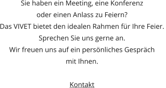 Sie haben ein Meeting, eine Konferenz  oder einen Anlass zu Feiern? Das VIVET bietet den idealen Rahmen für Ihre Feier.  Sprechen Sie uns gerne an.  Wir freuen uns auf ein persönliches Gespräch  mit Ihnen.  Kontakt