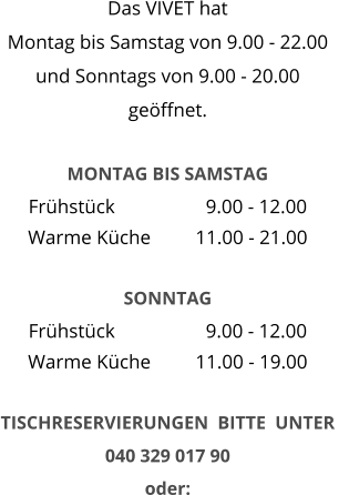 Das VIVET hat  Montag bis Samstag von 9.00 - 22.00 und Sonntags von 9.00 - 20.00 geöffnet.   MONTAG BIS SAMSTAG Frühstück 		  9.00 - 12.00 Warme Küche 	11.00 - 21.00  SONNTAG Frühstück 		  9.00 - 12.00 Warme Küche 	11.00 - 19.00  TISCHRESERVIERUNGEN  BITTE  UNTER    040 329 017 90   oder: